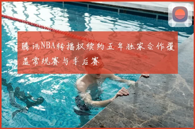腾讯NBA转播权续约五年独家合作覆盖常规赛与季后赛