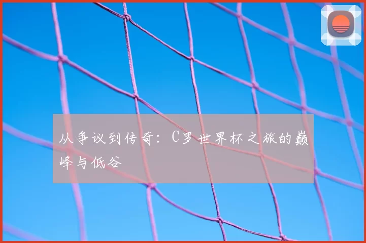 从争议到传奇:C罗世界杯之旅的巅峰与低谷