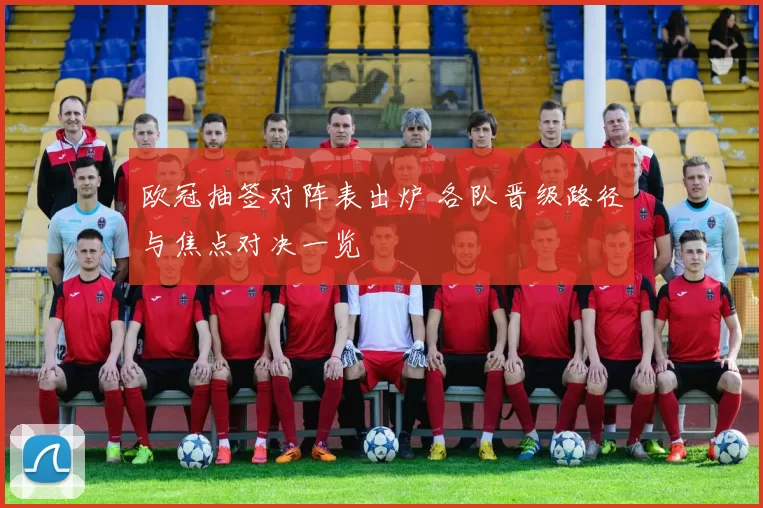 欧冠抽签对阵表出炉 各队晋级路径与焦点对决一览
