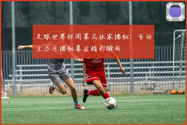 足球世界杯闭幕式独家揭秘：专访主办方揭秘幕后精彩瞬间