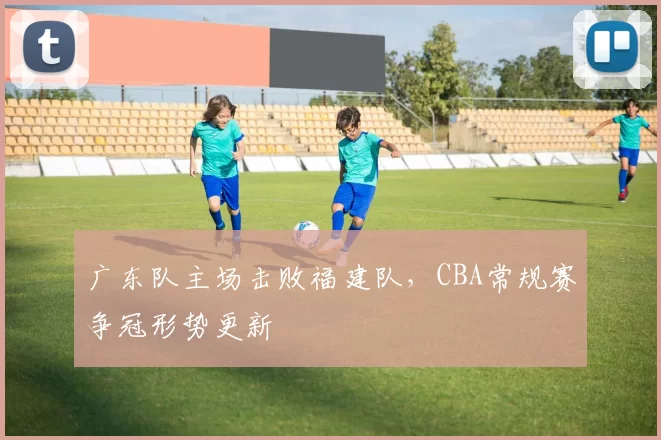 广东队主场击败福建队,CBA常规赛争冠形势更新