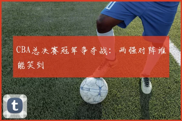 CBA总决赛冠军争夺战：两强对阵谁能笑到