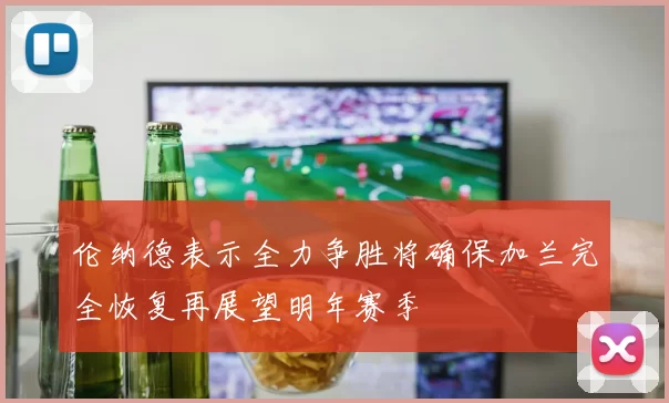 伦纳德表示全力争胜将确保加兰完全恢复再展望明年赛季