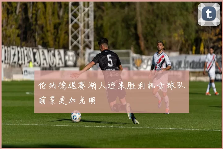 伦纳德退赛湖人迎来胜利机会球队前景更加光明