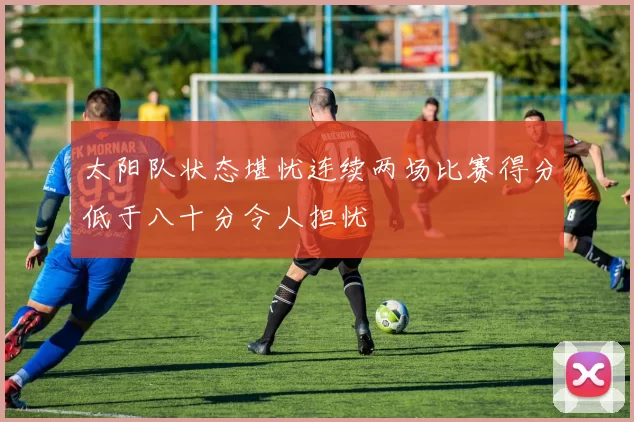 太阳队状态堪忧连续两场比赛得分低于八十分令人担忧