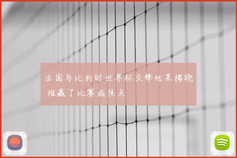 法国与比利时世界杯交锋结果揭晓 谁赢了比赛成焦点