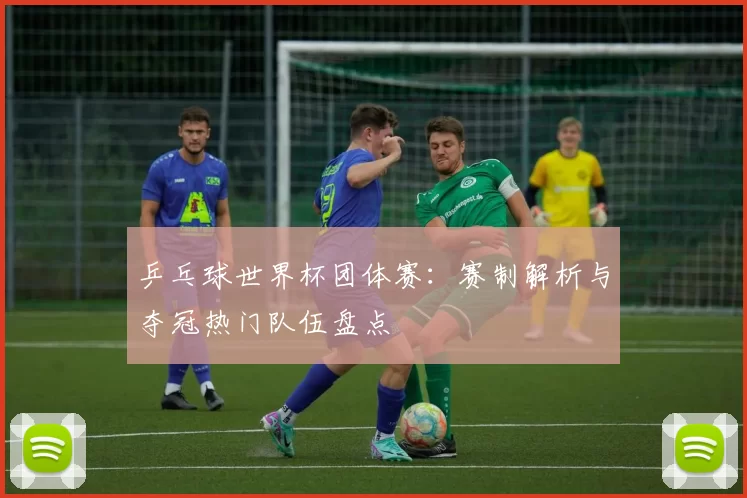 乒乓球世界杯团体赛：赛制解析与夺冠热门队伍盘点