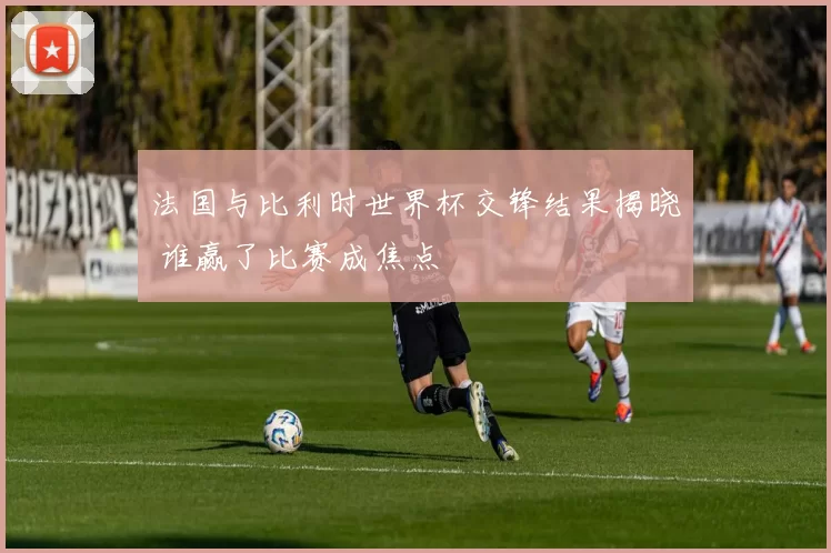 法国与比利时世界杯交锋结果揭晓 谁赢了比赛成焦点