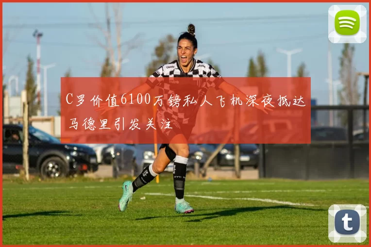C罗价值6100万镑私人飞机深夜抵达马德里引发关注
