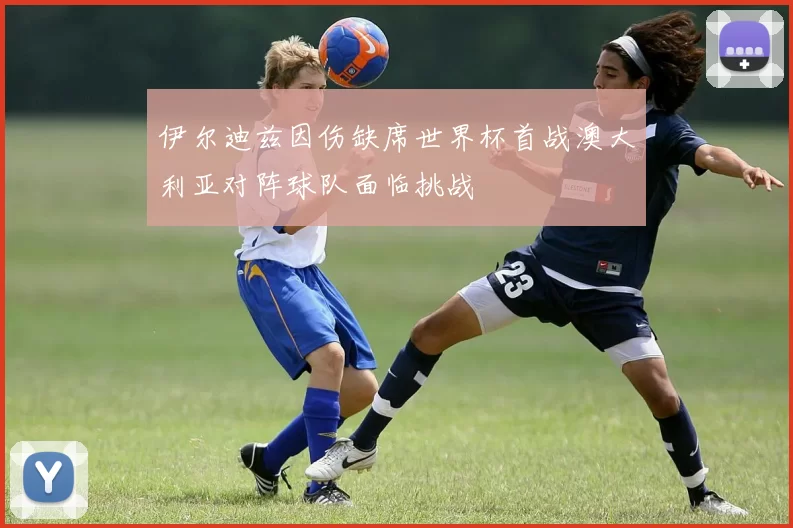 伊尔迪兹因伤缺席世界杯首战澳大利亚对阵球队面临挑战
