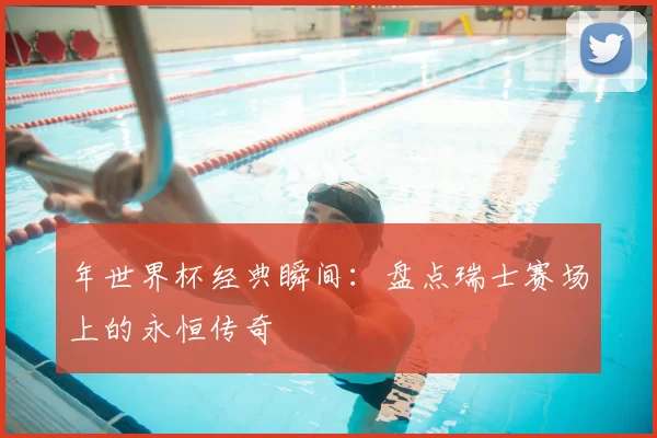 年世界杯经典瞬间：盘点瑞士赛场上的永恒传奇