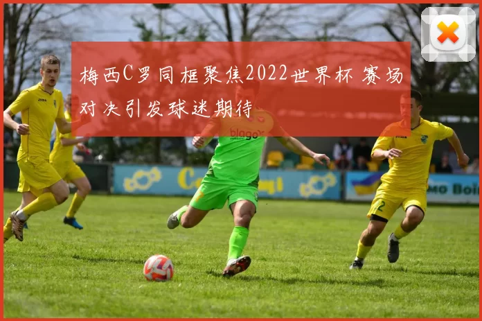 梅西C罗同框聚焦2022世界杯 赛场对决引发球迷期待