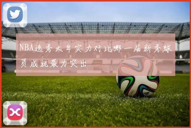 NBA选秀大年实力对比哪一届新秀球员成就最为突出