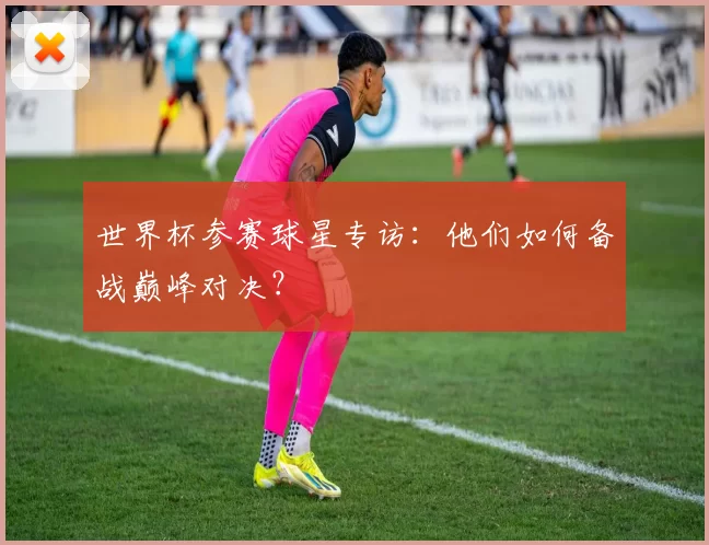 世界杯参赛球星专访：他们如何备战巅峰对决？
