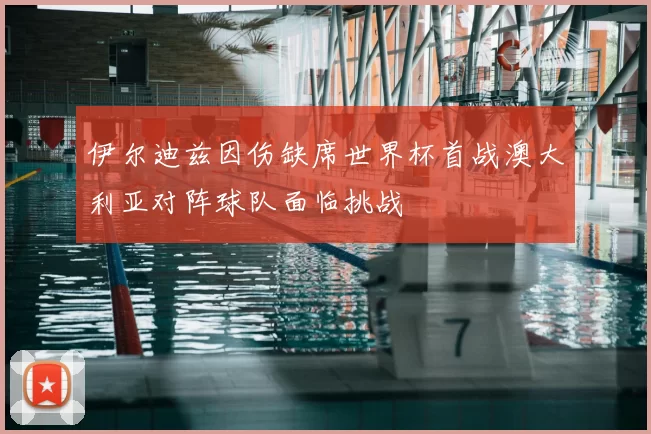 伊尔迪兹因伤缺席世界杯首战澳大利亚对阵球队面临挑战