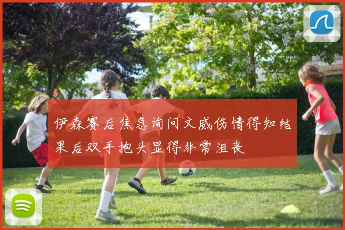 伊森赛后焦急询问文威伤情得知结果后双手抱头显得非常沮丧