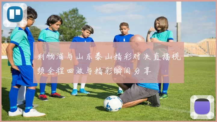 利物浦与山东泰山精彩对决直播视频全程回放与精彩瞬间分享