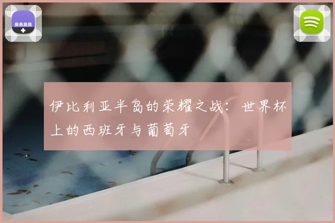 伊比利亚半岛的荣耀之战:世界杯上的西班牙与葡萄牙