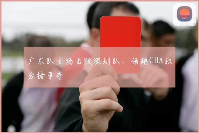 广东队主场击败深圳队,领跑CBA积分榜争夺