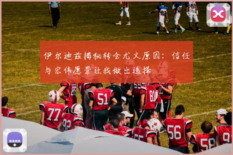 伊尔迪兹揭秘转会尤文原因:信任与宏伟愿景让我做出选择