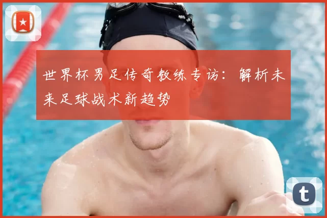 世界杯男足传奇教练专访:解析未来足球战术新趋势