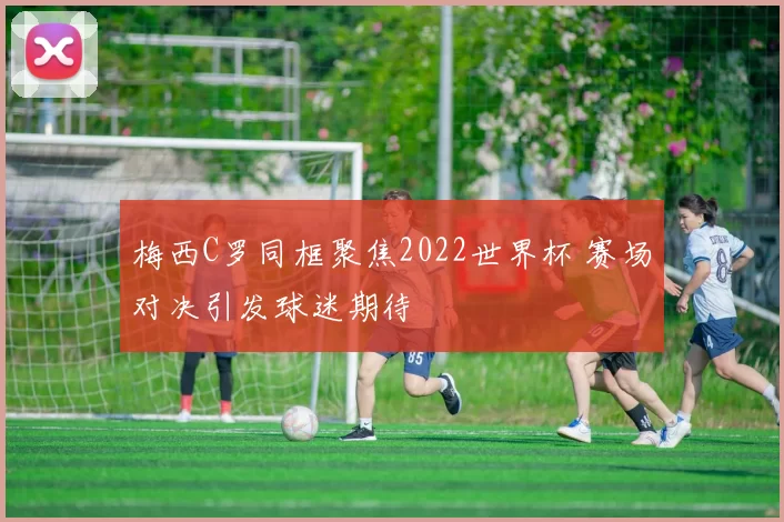 梅西C罗同框聚焦2022世界杯 赛场对决引发球迷期待