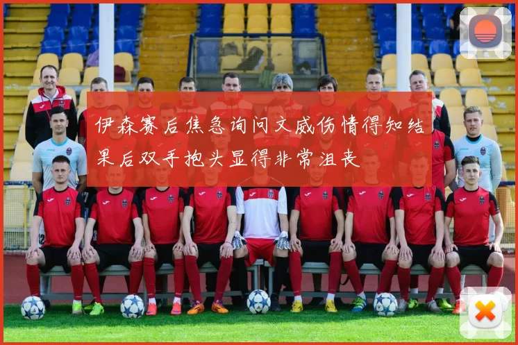 伊森赛后焦急询问文威伤情得知结果后双手抱头显得非常沮丧