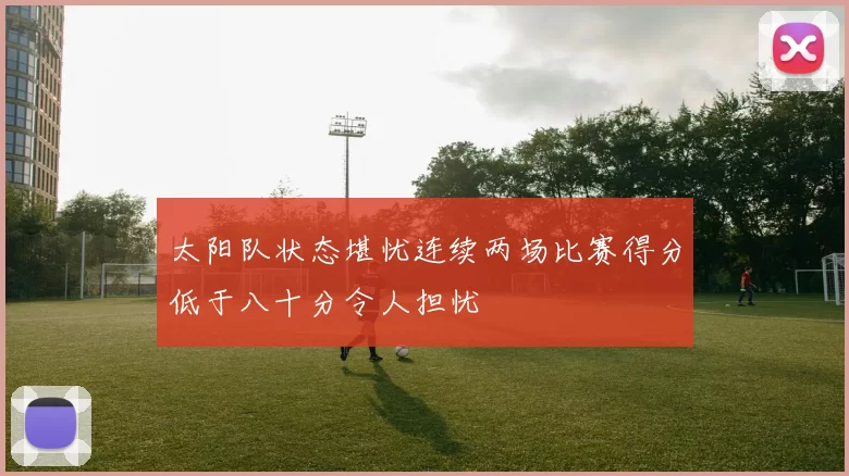 太阳队状态堪忧连续两场比赛得分低于八十分令人担忧