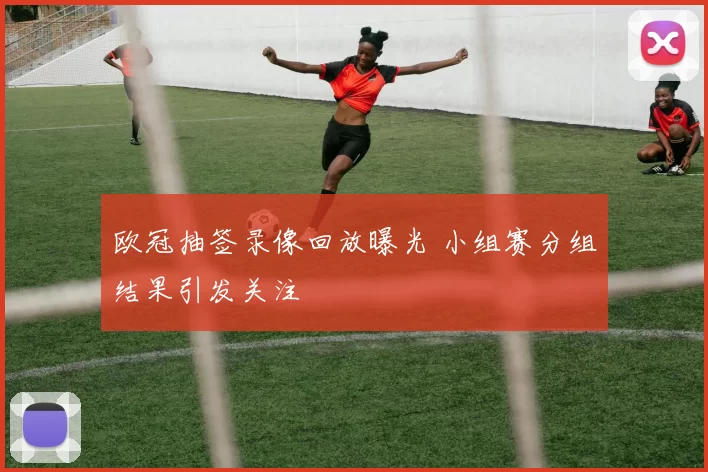 欧冠抽签录像回放曝光 小组赛分组结果引发关注
