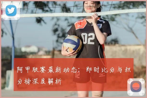 阿甲联赛最新动态：即时比分与积分榜深度解析