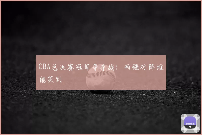 CBA总决赛冠军争夺战：两强对阵谁能笑到