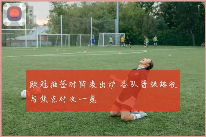 欧冠抽签对阵表出炉 各队晋级路径与焦点对决一览