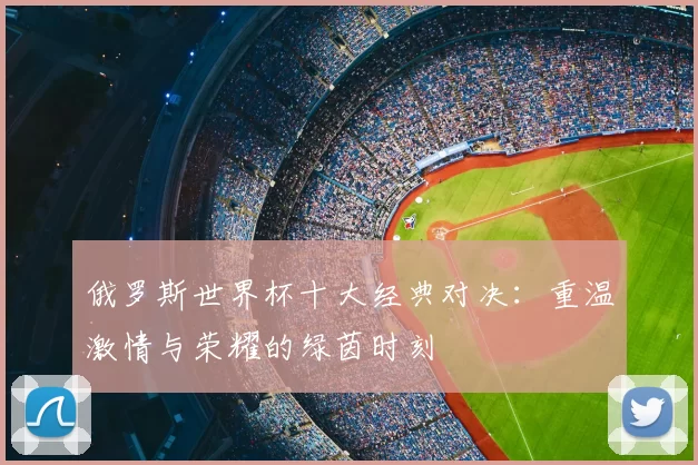 俄罗斯世界杯十大经典对决：重温激情与荣耀的绿茵时刻