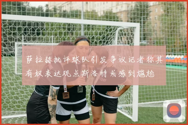 萨拉赫批评球队引发争议记者称其有权表达观点斯洛特或感到尴尬
