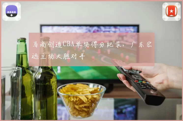 马尚创造CBA单场得分纪录，广东宏远主场大胜对手