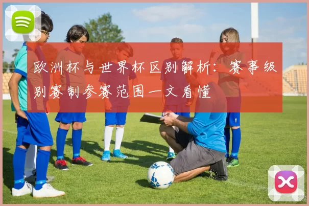 欧洲杯与世界杯区别解析:赛事级别赛制参赛范围一文看懂