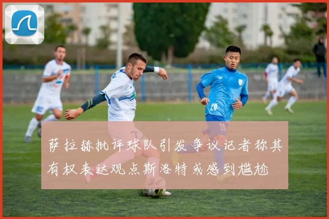 萨拉赫批评球队引发争议记者称其有权表达观点斯洛特或感到尴尬
