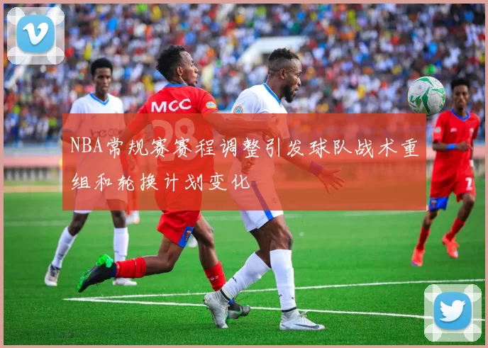 NBA常规赛赛程调整引发球队战术重组和轮换计划变化