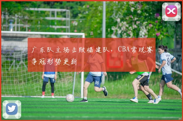 广东队主场击败福建队，CBA常规赛争冠形势更新