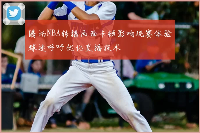 腾讯NBA转播画面卡顿影响观赛体验球迷呼吁优化直播技术