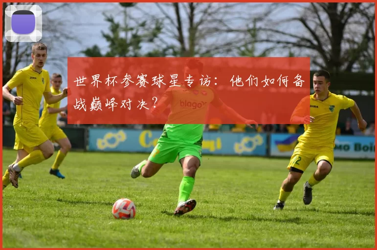 世界杯参赛球星专访：他们如何备战巅峰对决？