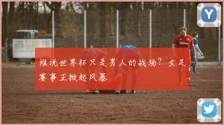 谁说世界杯只是男人的战场?女足赛事正掀起风暴