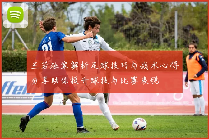 王芳独家解析足球技巧与战术心得分享助你提升球技与比赛表现