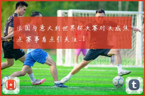 法国与意大利世界杯决赛对决成焦点 赛事看点引关注_1