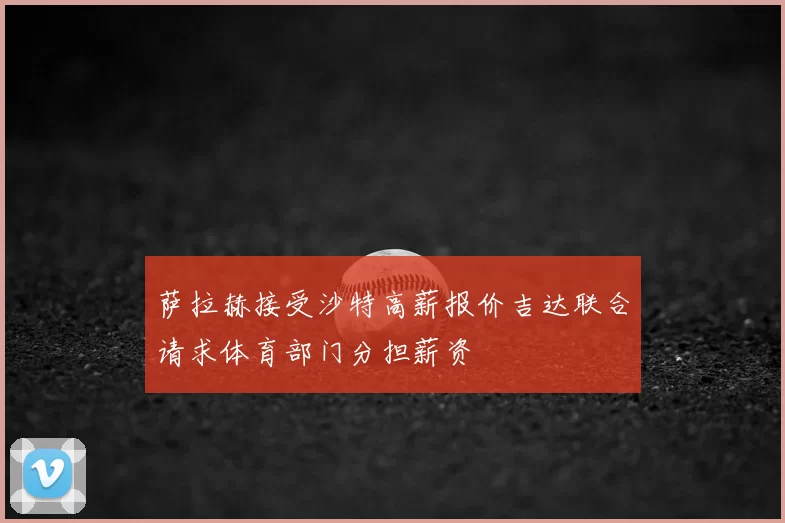 萨拉赫接受沙特高薪报价吉达联合请求体育部门分担薪资