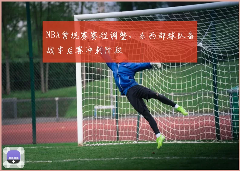 NBA常规赛赛程调整,东西部球队备战季后赛冲刺阶段