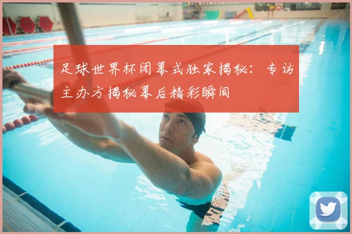 足球世界杯闭幕式独家揭秘：专访主办方揭秘幕后精彩瞬间