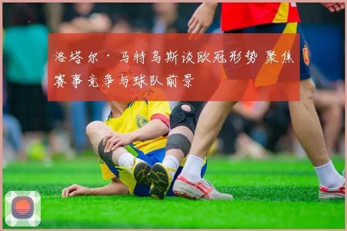 洛塔尔·马特乌斯谈欧冠形势 聚焦赛事竞争与球队前景
