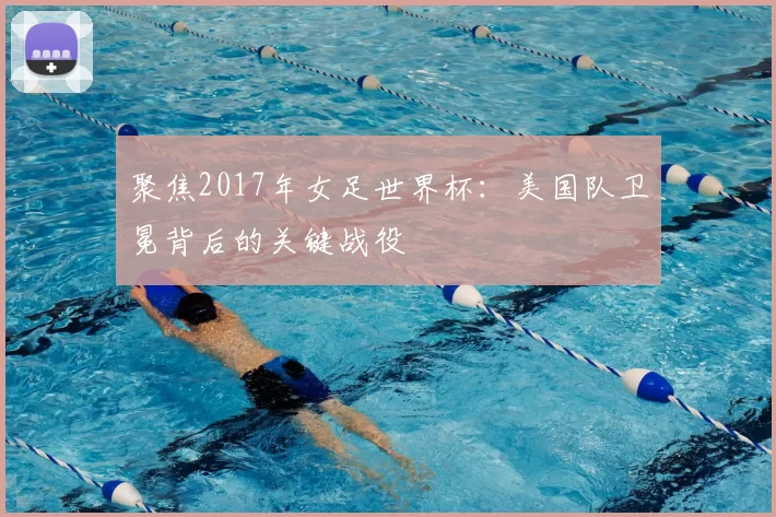 聚焦2017年女足世界杯：美国队卫冕背后的关键战役